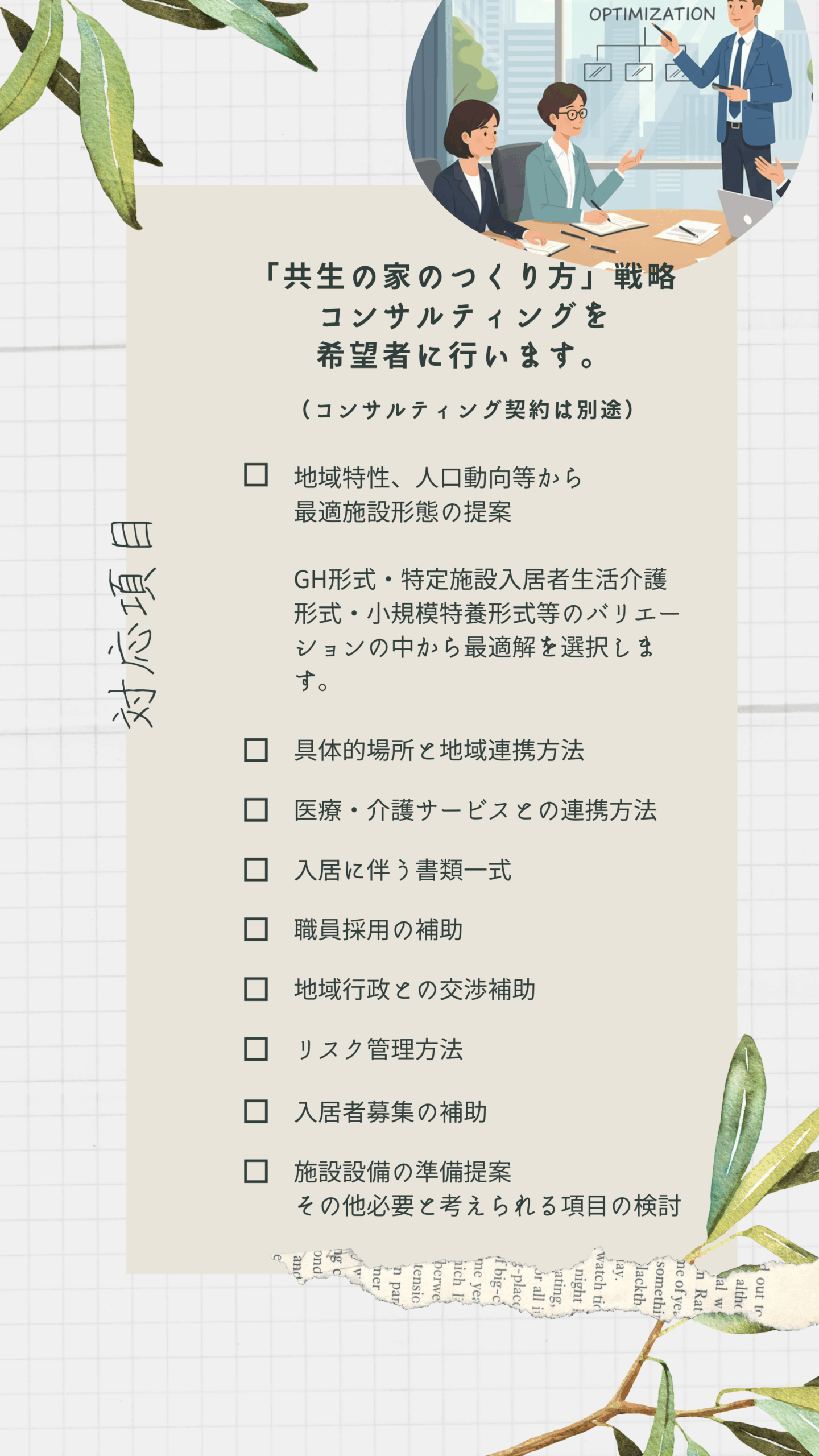 「共生の家のつくり方」戦略コンサルティングを希望者に行います。
（コンサルティング契約は別途）
①地域特性、人口動向等から最適施設形態の提案
　GH形式・特定施設入居者生活介護形式・小規模特養形式等のバリエーションの中から最適解を選択します。
②具体的場所と地域連携方法
③医療・介護サービスとの連携方法
④入居に伴う書類一式
⑤職員採用の補助
⑥地域行政との交渉補助
⑦リスク管理方法
⑧入居者募集の補助
⑨施設設備の準備提案
その他必要と考えられる項目の検討